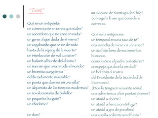 “ Test” Qué es un antipoeta:  un comerciante en urnas y ataúdes?  un sacerdote que no cree en nada?  un general que duda de sí mismo?  un vagabundo que se ríe de todo  hasta de la vejez y de la muerte?  un interlocutor de mal carácter?  un bailarín al borde del abismo?  un narciso que ama a todo el mundo?  un bromista sangriento  deliberadamente miserable?  un poeta que duerme en una silla?  un alquimista de los tiempos modernos?  un revolucionario de bolsillo?  un pequeño burgués?  un charlatán?  un dios?  un inocente?  un aldeano de Santiago de Chile?  Subraye la frase que considere correcta. Qué es la antipoesía:  un temporal en una taza de té?  una mancha de nieve en una roca?  un azafate lleno de excrementos humanos  como lo cree el padre Salvatierra?  unespejo que dice la verdad?  un bofetón al rostro  del Presidente de la Sociedad de Escritores?  (Dios lo tenga en su santo reino)  una advertencia a los poetas jóvenes? un ataúd a chorro?  un ataúd a fuerza centrífuga?  un ataúd a gas de parafina?  una capilla ardiente sin difunto? Marque con una cruz  la definición que considere correcta.   