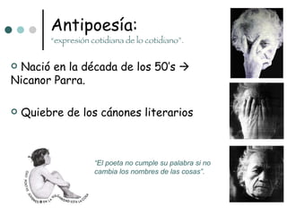 Antipoesía: “expresión cotidiana de lo cotidiano”. “ El poeta no cumple su palabra si no cambia los nombres de las cosas”. Nació en la década de los 50’s    Nicanor Parra. Quiebre de los cánones literarios 