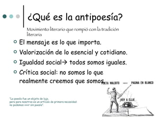 ¿Qué es la antipoesía? El mensaje es lo que importa. Valorización de lo esencial y cotidiano. Igualdad social   todos somos iguales. Crítica social: no somos lo que realmente creemos que somos. Movimiento literario que rompió con la tradición literaria “ La poesía fue un objeto de lujo,  pero para nosotros es un artículo de primera necesidad:  no podemos vivir sin poesía”. 