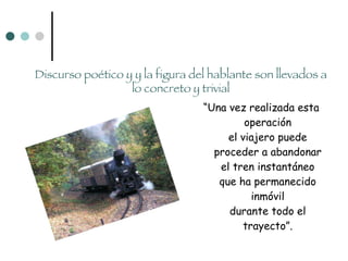 “ Una vez realizada esta operación el viajero puede proceder a abandonar el tren instantáneo que ha permanecido inmóvil durante todo el trayecto”. Discurso poético y y la figura del hablante son llevados a lo concreto y trivial 