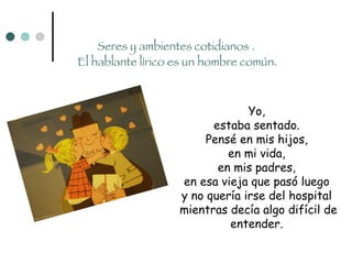 Seres y ambientes cotidianos .  El hablante lírico es un hombre común. Yo,  estaba sentado.  Pensé en mis hijos,  en mi vida,  en mis padres,  en esa vieja que pasó luego  y no quería irse del hospital  mientras decía algo difícil de entender.  
