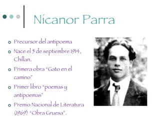 Nicanor Parra Precursor del antipoema Nace el 5 de septiembre 1914, Chillan.  Primera obra “Gato en el camino” Primer libro “poemas y antipoemas” Premio Nacional de Literatura (1969) “Obra Gruesa”. 