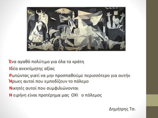 Ένα αγαθό πολύτιμο για όλα τα κράτη
Ιδέα ανεκτίμητης αξίας
Ρωτώντας γιατί να μην προσπαθούμε περισσότερο για αυτήν
Ήρωες αυτοί που εμποδίζουν το πόλεμο
Νικητές αυτοί που συμφιλιώνονται
Η ειρήνη είναι προτέρημα μας ΟΧΙ ο πόλεμος
Δημήτρης Τσ.
 