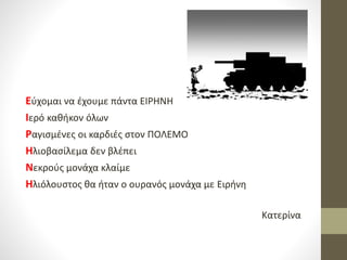 Εύχομαι να έχουμε πάντα ΕΙΡΗΝΗ
Ιερό καθήκον όλων
Ραγισμένες οι καρδιές στον ΠΟΛΕΜΟ
Ηλιοβασίλεμα δεν βλέπει
Νεκρούς μονάχα κλαίμε
Ηλιόλουστος θα ήταν ο ουρανός μονάχα με Ειρήνη
Κατερίνα
 