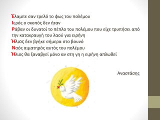 Έλαμπε σαν τρελό το φως του πολέμου
Ιερός ο σκοπός δεν ήταν
Ράβαν οι δυνατοί το πέπλο του πολέμου που είχε τρυπήσει από
την κατακραυγή του λαού για ειρήνη
Ήλιος δεν βγήκε σήμερα στο βουνό
Ναός αιματηρός αυτός του πολέμου
Ήλιος θα ξαναβγεί μόνο αν στη γη η ειρήνη απλωθεί
Αναστάσης
 