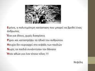 Ειρήνη, η πολυτιμότερη κατάσταση που μπορεί να βρεθεί ένας
άνθρωπος
Ίδια για όλους, χωρίς διακρίσεις
Ρίχνει και καταστρέφει το ηθικό του ανθρώπου
Ησυχία δεν κυριαρχεί στο κεφάλι των παιδιών
Νωρίς τα παιδιά συνάντησαν τον θάνατο
Ήταν αθώα για ένα τέτοιο τέλος !!!
Νεφέλη
 