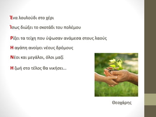 Ένα λουλούδι στο χέρι
Ίσως διώξει το σκοτάδι του πολέμου
Ρίξει τα τείχη που ύψωσαν ανάμεσα στους λαούς
Η αγάπη ανοίγει νέους δρόμους
Νέοι και μεγάλοι, όλοι μαζί
Η ζωή στο τέλος θα νικήσει…
Θεοχάρης
 