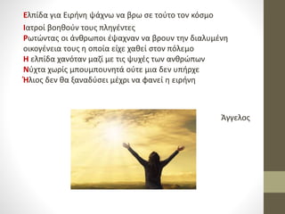 Ελπίδα για Ειρήνη ψάχνω να βρω σε τούτο τον κόσμο
Ιατροί βοηθούν τους πληγέντες
Ρωτώντας οι άνθρωποι έψαχναν να βρουν την διαλυμένη
οικογένεια τους η οποία είχε χαθεί στον πόλεμο
Η ελπίδα χανόταν μαζί με τις ψυχές των ανθρώπων
Νύχτα χωρίς μπουμπουνητά ούτε μια δεν υπήρχε
Ήλιος δεν θα ξαναδύσει μέχρι να φανεί η ειρήνη
Άγγελος
 