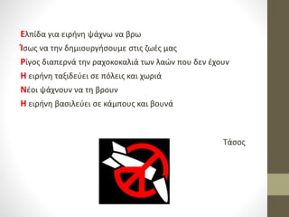 Ελπίδα για ειρήνη ψάχνω να βρω
Ίσως να την δημιουργήσουμε στις ζωές μας
Ρίγος διαπερνά την ραχοκοκαλιά των λαών που δεν έχουν
Η ειρήνη ταξιδεύει σε πόλεις και χωριά
Νέοι ψάχνουν να τη βρουν
Η ειρήνη βασιλεύει σε κάμπους και βουνά
Τάσος
 