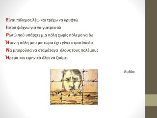 Είναι πόλεμος λέω και τρέχω να κρυφτώ
Ιατρό ψάχνω για να γιατρευτώ
Ρωτώ πού υπάρχει μια πόλη χωρίς πόλεμο να ζω
Ήταν η πόλη μου μα τώρα έχει γίνει στρατόπεδο
Να μπορούσα να σταμάταγα όλους τους πολέμους
Ήρεμα και ειρηνικά όλοι να ζούμε.
Λυδία
 