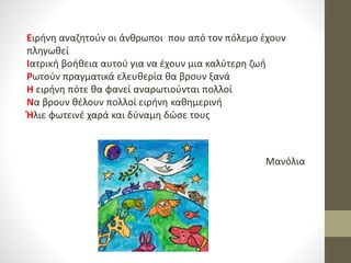 Ειρήνη αναζητούν οι άνθρωποι που από τον πόλεμο έχουν
πληγωθεί
Ιατρική βοήθεια αυτού για να έχουν μια καλύτερη ζωή
Ρωτούν πραγματικά ελευθερία θα βρουν ξανά
Η ειρήνη πότε θα φανεί αναρωτιούνται πολλοί
Να βρουν θέλουν πολλοί ειρήνη καθημερινή
Ήλιε φωτεινέ χαρά και δύναμη δώσε τους
Μανόλια
 