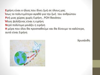 Ειρήνη είναι ο ήλιος που δίνει ζωή σε όλους μας
Ίσως το πολυτιμότερο αγαθό για την ζωή του ανθρώπου
Ροή μιας χώρας χωρίς Ειρήνη , ΡΟΗ θανάτου
Ήλιος φιλόξενος είναι η ειρήνη
Νερό πολύτιμο μοιάζει η ειρήνη
Η μέρα που όλοι θα προσπαθούμε και θα δίνουμε το καλύτερο,
αυτό είναι Ειρήνη
Χρυσάνθη
 