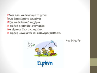 Ελάτε όλοι να δώσουμε τα χέρια
Ίσως άμα είμαστε ενωμένοι
Ρίξτε τα όπλα από τα χέρια
Η ειρήνη ας πετάξει στον αέρα
Να είμαστε όλοι αγαπημένοι
Η ειρήνη μόνο μένει και ο πόλεμος πεθαίνει.
Δημήτρης Πρ.
 