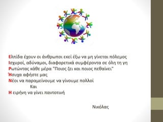 Ελπίδα έχουν οι άνθρωποι εκεί έξω να μη γίνεται πόλεμος
Ισχυροί, αδύναμοι, διαφορετικά συμφέροντα σε όλη τη γη
Ρωτώντας κάθε μέρα "Ποιος ζει και ποιος πεθαίνει"
Ήσυχα αφήστε μας
Νέοι να παραμείνουμε να γίνουμε πολλοί
Και
Η ειρήνη να γίνει παντοτινή
Νικόλας
 