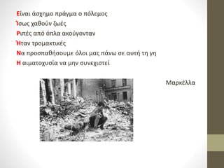 Είναι άσχημο πράγμα ο πόλεμος
Ίσως χαθούν ζωές
Ριπές από όπλα ακούγονταν
Ήταν τρομακτικές
Να προσπαθήσουμε όλοι μας πάνω σε αυτή τη γη
Η αιματοχυσία να μην συνεχιστεί
Μαρκέλλα
 