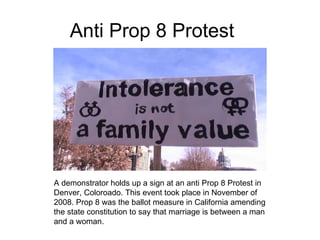 Anti Prop 8 Protest A demonstrator holds up a sign at an anti Prop 8 Protest in Denver, Coloroado. This event took place in November of 2008. Prop 8 was the ballot measure in California amending the state constitution to say that marriage is between a man and a woman. 
