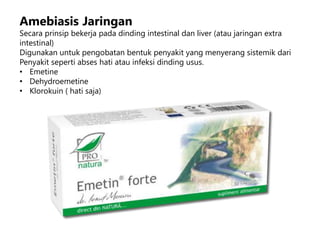 Amebiasis Jaringan
Secara prinsip bekerja pada dinding intestinal dan liver (atau jaringan extra
intestinal)
Digunakan untuk pengobatan bentuk penyakit yang menyerang sistemik dari
Penyakit seperti abses hati atau infeksi dinding usus.
• Emetine
• Dehydroemetine
• Klorokuin ( hati saja)
 