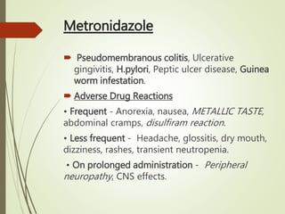 Metronidazole
 Pseudomembranous colitis, Ulcerative
gingivitis, H.pylori, Peptic ulcer disease, Guinea
worm infestation.
 Adverse Drug Reactions
• Frequent - Anorexia, nausea, METALLIC TASTE,
abdominal cramps, disulfiram reaction.
• Less frequent - Headache, glossitis, dry mouth,
dizziness, rashes, transient neutropenia.
• On prolonged administration - Peripheral
neuropathy, CNS effects.
 