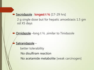  Secnidazole : longest t ½ [17-29 hrs]
2 g single dose but for hepatic amoebiasis 1.5 gm
od X5 days
 Ornidazole –long t ½ ,similar to Tinidazole
 Satranidazole –
better tolerability
No disulfiram reaction
No acetamide metabolite [weak carcinogen]
 