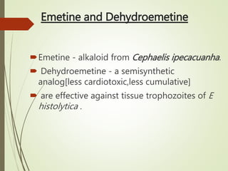 Emetine and Dehydroemetine
Emetine - alkaloid from Cephaelis ipecacuanha.
 Dehydroemetine - a semisynthetic
analog[less cardiotoxic,less cumulative]
 are effective against tissue trophozoites of E
histolytica .
 