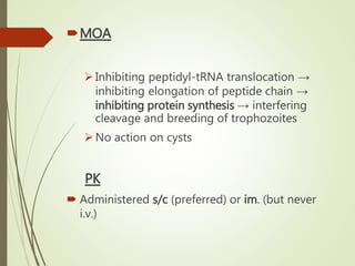 MOA
Inhibiting peptidyl-tRNA translocation →
inhibiting elongation of peptide chain →
inhibiting protein synthesis → interfering
cleavage and breeding of trophozoites
No action on cysts
PK
 Administered s/c (preferred) or im. (but never
i.v.)
 