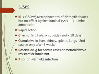 Uses
 kills E histolytic trophozoites of histolytic tissues
but no effect against luminal cysts -- + luminal
amoebicide
 Rapid action.
 Given only till a/c sx subside ( not> 10 days)
 Cumulative in liver, kidney, spleen, lungs– 2nd
course only after 6 weeks
 Reserve drug for severe cases or metronidazole
resistant or intolerant.
 Also for liver fluke infection.
 