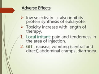 Adverse Effects
 low selectivity → also inhibits
protein synthesis of eukaryote.
 Toxicity increase with length of
therapy.
1. Local irritant: pain and tenderness in
the area of injection.
2. GIT : nausea, vomiting (central and
direct),abdominal cramps ,diarrhoea.
 