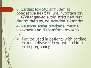 3. Cardiac toxicity: arrhythmias,
congestive heart failure, hypotension,
ECG changes–to avoid strict bed rest
during therapy, no exercise X 2mnths
4. Neuromuscular blockade: muscle
weakness and discomfort– myositis
like
 Not be used in patients with cardiac
or renal disease, in young children,
or in pregnancy.
 