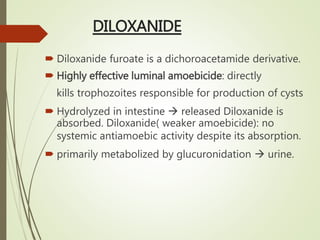 DILOXANIDE
 Diloxanide furoate is a dichoroacetamide derivative.
 Highly effective luminal amoebicide: directly
kills trophozoites responsible for production of cysts
 Hydrolyzed in intestine  released Diloxanide is
absorbed. Diloxanide( weaker amoebicide): no
systemic antiamoebic activity despite its absorption.
 primarily metabolized by glucuronidation  urine.
 