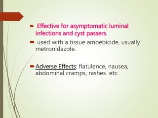  Effective for asymptomatic luminal
infections and cyst passers.
 used with a tissue amoebicide, usually
metronidazole.
Adverse Effects: flatulence, nausea,
abdominal cramps, rashes etc.
 