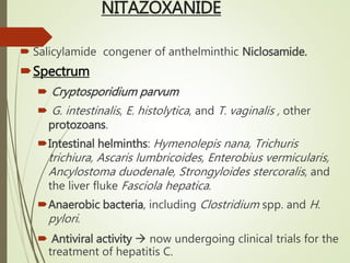 NITAZOXANIDE
 Salicylamide congener of anthelminthic Niclosamide.
Spectrum
 Cryptosporidium parvum
 G. intestinalis, E. histolytica, and T. vaginalis , other
protozoans.
Intestinal helminths: Hymenolepis nana, Trichuris
trichiura, Ascaris lumbricoides, Enterobius vermicularis,
Ancylostoma duodenale, Strongyloides stercoralis, and
the liver fluke Fasciola hepatica.
Anaerobic bacteria, including Clostridium spp. and H.
pylori.
 Antiviral activity  now undergoing clinical trials for the
treatment of hepatitis C.
 