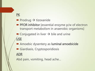PK
 Prodrug  tizoxanide
 PFOR inhibitor [essential enzyme p/w of electron
transport metabolism in anaerobic organisms]
 Conjugated in liver  bile and urine
USE
 Amoebic dysentery as luminal amoebicide
 Giardiasis, Cryptosporidiosis
ADR
Abd pain, vomiting, head ache…
 