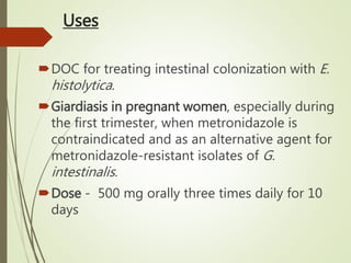 Uses
DOC for treating intestinal colonization with E.
histolytica.
Giardiasis in pregnant women, especially during
the first trimester, when metronidazole is
contraindicated and as an alternative agent for
metronidazole-resistant isolates of G.
intestinalis.
Dose - 500 mg orally three times daily for 10
days
 