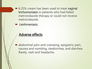  6.25% cream has been used to treat vaginal
trichomoniasis in patients who had failed
metronidazole therapy or could not receive
metronidazole.
 Leishmaniasis.
Adverse effects
 abdominal pain and cramping, epigastric pain,
nausea and vomiting, steatorrhea, and diarrhea.
Rarely, rash and headache.
 