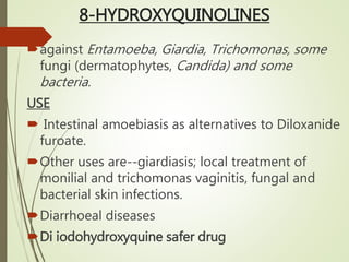 8-HYDROXYQUINOLINES
against Entamoeba, Giardia, Trichomonas, some
fungi (dermatophytes, Candida) and some
bacteria.
USE
 Intestinal amoebiasis as alternatives to Diloxanide
furoate.
Other uses are--giardiasis; local treatment of
monilial and trichomonas vaginitis, fungal and
bacterial skin infections.
Diarrhoeal diseases
Di iodohydroxyquine safer drug
 