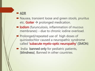  ADR
 Nausea, transient loose and green stools, pruritus
etc. Goiter  prolonged medication.
 Iodism (furunculosis, inflammation of mucous
membranes) --due to chronic iodine overload.
 Prolonged/repeated use of high doses of
quiniodochlor caused a neuropathic syndrome
called 'subacute myelo-optic neuropathy' (SMON)
 India banned only for pediatric patients,
[blindness]. Banned in other countries.
 