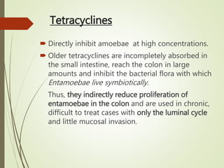 Tetracyclines
 Directly inhibit amoebae at high concentrations.
 Older tetracyclines are incompletely absorbed in
the small intestine, reach the colon in large
amounts and inhibit the bacterial flora with which
Entamoebae live symbiotically.
Thus, they indirectly reduce proliferation of
entamoebae in the colon and are used in chronic,
difficult to treat cases with only the luminal cycle
and little mucosal invasion.
 
