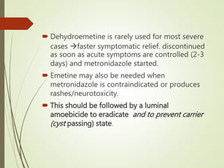  Dehydroemetine is rarely used for most severe
cases faster symptomatic relief. discontinued
as soon as acute symptoms are controlled (2-3
days) and metronidazole started.
 Emetine may also be needed when
metronidazole is contraindicated or produces
rashes/neurotoxicity.
 This should be followed by a luminal
amoebicide to eradicate and to prevent carrier
(cyst passing) state.
 