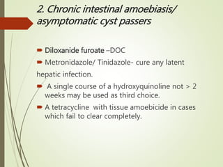 2. Chronic intestinal amoebiasis/
asymptomatic cyst passers
 Diloxanide furoate –DOC
 Metronidazole/ Tinidazole- cure any latent
hepatic infection.
 A single course of a hydroxyquinoline not > 2
weeks may be used as third choice.
 A tetracycline with tissue amoebicide in cases
which fail to clear completely.
 