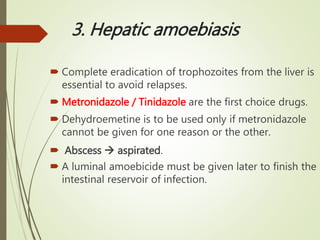 3. Hepatic amoebiasis
 Complete eradication of trophozoites from the liver is
essential to avoid relapses.
 Metronidazole / Tinidazole are the first choice drugs.
 Dehydroemetine is to be used only if metronidazole
cannot be given for one reason or the other.
 Abscess  aspirated.
 A luminal amoebicide must be given later to finish the
intestinal reservoir of infection.
 
