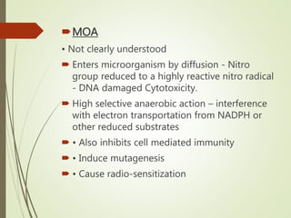 MOA
• Not clearly understood
 Enters microorganism by diffusion - Nitro
group reduced to a highly reactive nitro radical
- DNA damaged Cytotoxicity.
 High selective anaerobic action – interference
with electron transportation from NADPH or
other reduced substrates
 • Also inhibits cell mediated immunity
 • Induce mutagenesis
 • Cause radio-sensitization
 