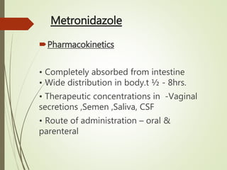 Metronidazole
Pharmacokinetics
• Completely absorbed from intestine
• Wide distribution in body.t ½ - 8hrs.
• Therapeutic concentrations in -Vaginal
secretions ,Semen ,Saliva, CSF
• Route of administration – oral &
parenteral
 