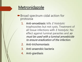 Metronidazole
Broad spectrum cidal action for
protozoa
1. Anti-amoebiasis: kills E histolytic
trophozoites but not cysts. Treatment of
all tissue infections with E histolytic. No
effect against luminal parasites and so
must be used with a luminal amoebicide
to ensure eradication of the infection.
2. Anti-trichomoniasis
3. Anti-anaerobic bacteria
4. Anti-giardiasis
 