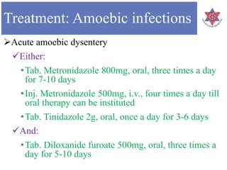 Treatment: Amoebic infections
Acute amoebic dysentery
Either:
•Tab. Metronidazole 800mg, oral, three times a day
for 7-10 days
•Inj. Metronidazole 500mg, i.v., four times a day till
oral therapy can be instituted
•Tab. Tinidazole 2g, oral, once a day for 3-6 days
And:
•Tab. Diloxanide furoate 500mg, oral, three times a
day for 5-10 days
 