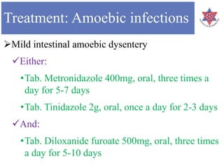 Treatment: Amoebic infections
Mild intestinal amoebic dysentery
Either:
•Tab. Metronidazole 400mg, oral, three times a
day for 5-7 days
•Tab. Tinidazole 2g, oral, once a day for 2-3 days
And:
•Tab. Diloxanide furoate 500mg, oral, three times
a day for 5-10 days
 