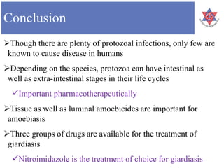Conclusion
Though there are plenty of protozoal infections, only few are
known to cause disease in humans
Depending on the species, protozoa can have intestinal as
well as extra-intestinal stages in their life cycles
Important pharmacotherapeutically
Tissue as well as luminal amoebicides are important for
amoebiasis
Three groups of drugs are available for the treatment of
giardiasis
Nitroimidazole is the treatment of choice for giardiasis
 