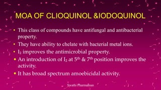 MOA OF CLIOQUINOL &IODOQUINOL
• This class of compounds have antifungal and antibacterial
property.
• They have ability to chelate with bacterial metal ions.
• I₂ improves the antimicrobial property.
• An introduction of I₂ at 5th & 7th position improves the
activity.
• It has broad spectrum amoebicidal activity.
Swathi PharmaJnan
 