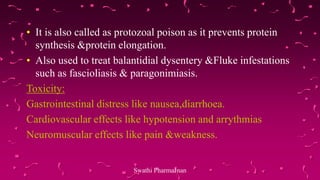 • It is also called as protozoal poison as it prevents protein
synthesis &protein elongation.
• Also used to treat balantidial dysentery &Fluke infestations
such as fascioliasis & paragonimiasis.
Toxicity:
Gastrointestinal distress like nausea,diarrhoea.
Cardiovascular effects like hypotension and arrythmias
Neuromuscular effects like pain &weakness.
Swathi PharmaJnan
 