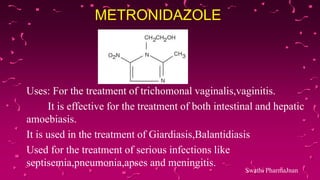METRONIDAZOLE
Uses: For the treatment of trichomonal vaginalis,vaginitis.
It is effective for the treatment of both intestinal and hepatic
amoebiasis.
It is used in the treatment of Giardiasis,Balantidiasis
Used for the treatment of serious infections like
septisemia,pneumonia,apses and meningitis.
Swathi PharmaJnan
 