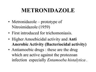 METRONIDAZOLE
? Metronidazole C prototype of
Nitroimidazole (1959)
? First introduced for trichomoniasis.
? Higher Amoebicidal activity and Anti
Anerobic Activity (Bacteriocidal activity)
? Antiamoebic drugs : these are the drug
which are active against the protozoan
infection especially Entamoeba histalytica .
 